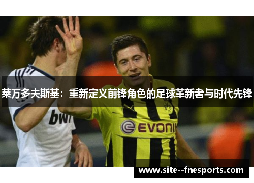 莱万多夫斯基：重新定义前锋角色的足球革新者与时代先锋
