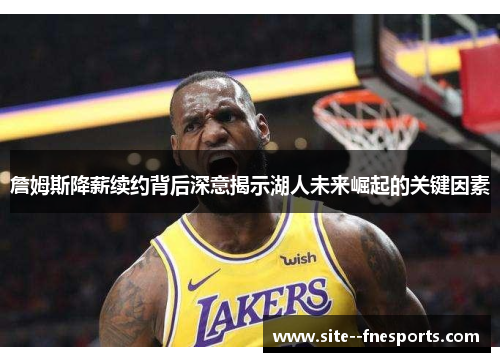 詹姆斯降薪续约背后深意揭示湖人未来崛起的关键因素