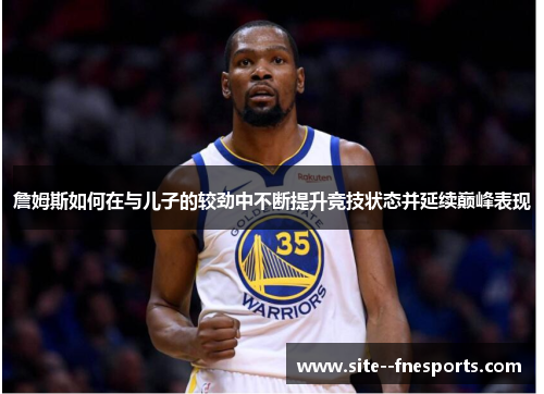 詹姆斯如何在与儿子的较劲中不断提升竞技状态并延续巅峰表现