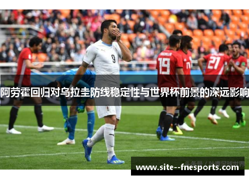 阿劳霍回归对乌拉圭防线稳定性与世界杯前景的深远影响